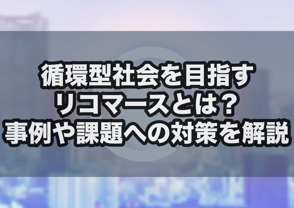 循環型社会を目指すリコマースとは?事例や課題への対策を解説