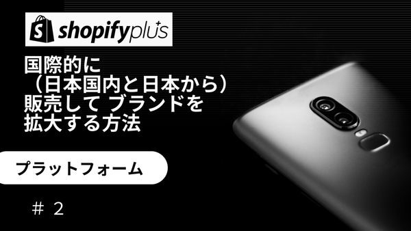 #2 プラットフォーム Shopify Plusで国際的（日本国内と日本から）に販売して  ブランドを拡大する方法　