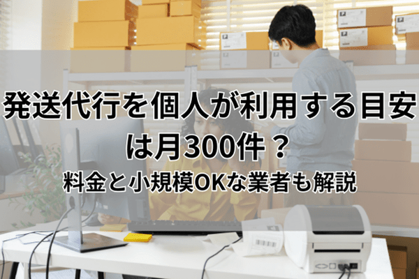発送代行を個人が利用する目安は月300件？料金と小規模OKな業者も解説